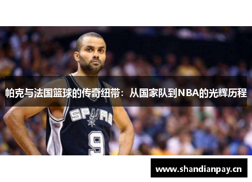 帕克与法国篮球的传奇纽带:从国家队到NBA的光辉历程 帕克与法国篮球的传奇纽带:从国家队到NBA的光辉历程